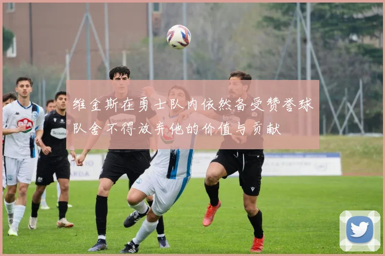 维金斯在勇士队内依然备受赞誉球队舍不得放弃他的价值与贡献