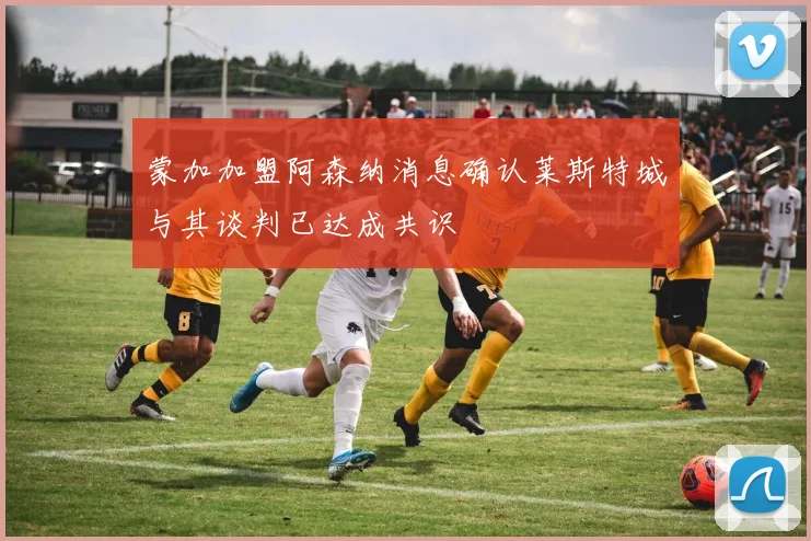 蒙加加盟阿森纳消息确认莱斯特城与其谈判已达成共识