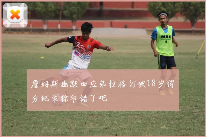 詹姆斯幽默回应弗拉格打破18岁得分纪录称印错了吧