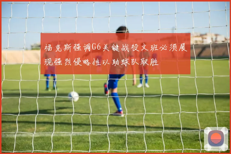福克斯强调G6关键战役文班必须展现强烈侵略性以助球队取胜