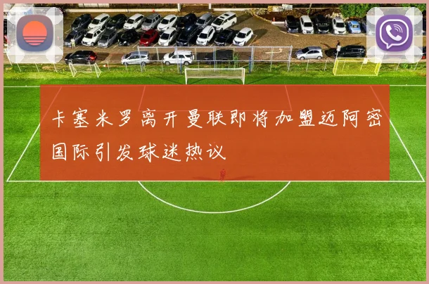 卡塞米罗离开曼联即将加盟迈阿密国际引发球迷热议