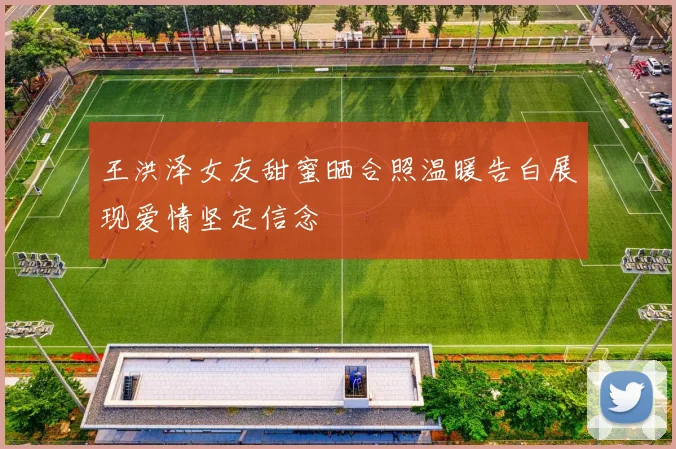 王洪泽女友甜蜜晒合照温暖告白展现爱情坚定信念