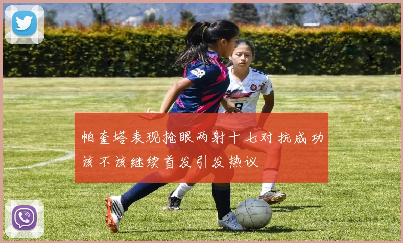 帕奎塔表现抢眼两射十七对抗成功该不该继续首发引发热议