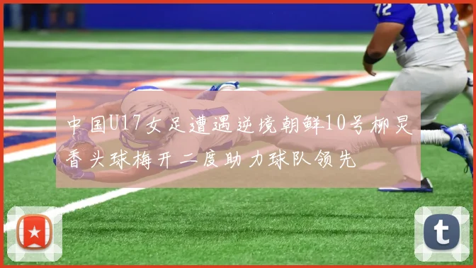 中国U17女足遭遇逆境朝鲜10号柳炅香头球梅开二度助力球队领先