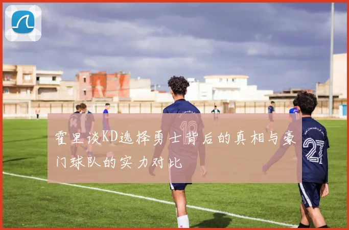 霍里谈KD选择勇士背后的真相与豪门球队的实力对比