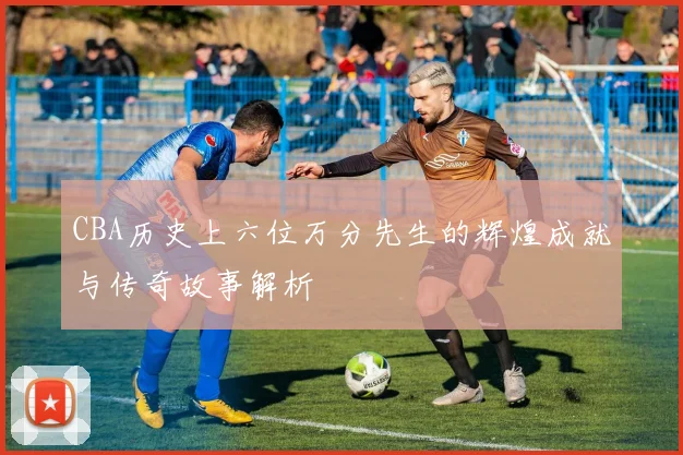 CBA历史上六位万分先生的辉煌成就与传奇故事解析