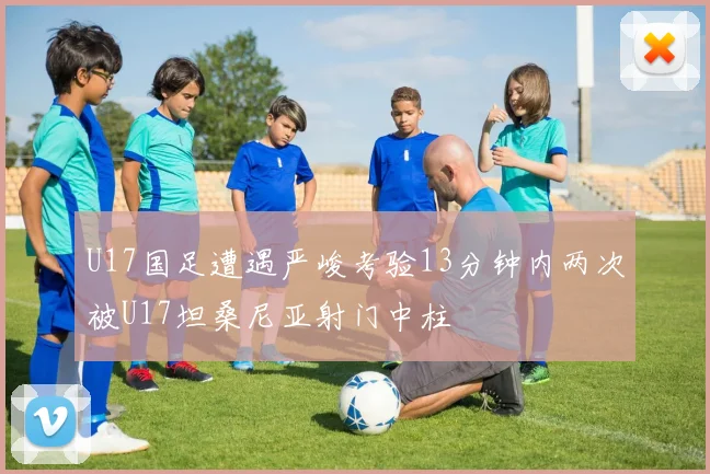 U17国足遭遇严峻考验13分钟内两次被U17坦桑尼亚射门中柱