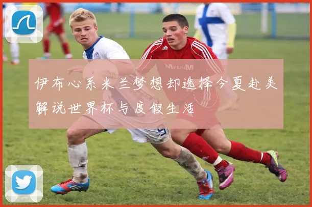 伊布心系米兰梦想却选择今夏赴美解说世界杯与度假生活