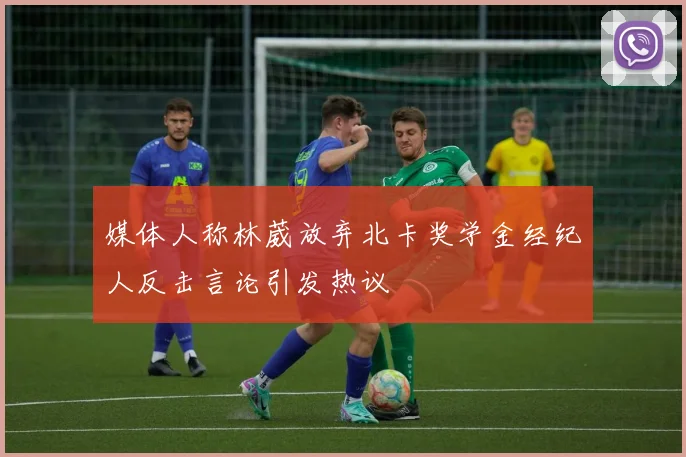 媒体人称林葳放弃北卡奖学金经纪人反击言论引发热议