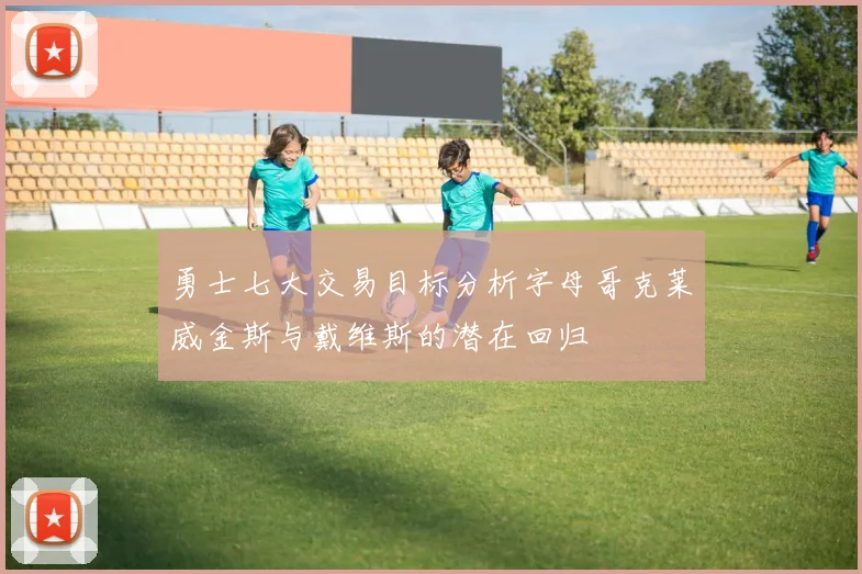 勇士七大交易目标分析字母哥克莱威金斯与戴维斯的潜在回归