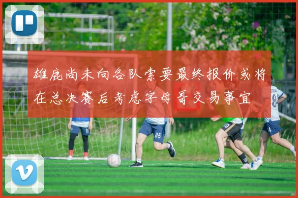 雄鹿尚未向各队索要最终报价或将在总决赛后考虑字母哥交易事宜