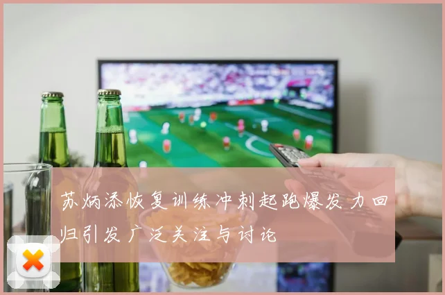 苏炳添恢复训练冲刺起跑爆发力回归引发广泛关注与讨论