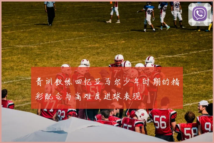 青训教练回忆亚马尔少年时期的精彩配合与高难度进球表现