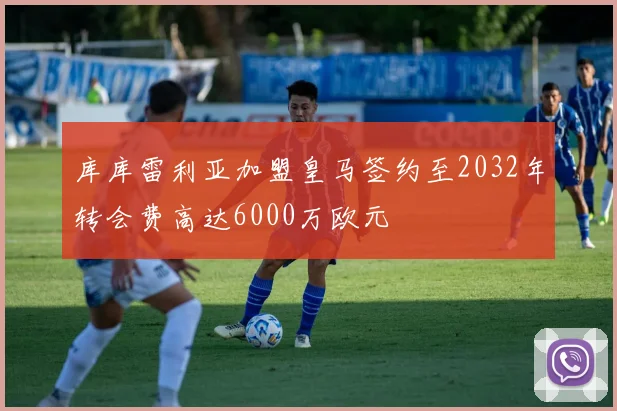 库库雷利亚加盟皇马签约至2032年转会费高达6000万欧元