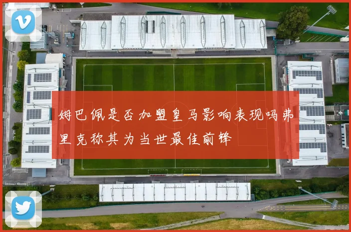 姆巴佩是否加盟皇马影响表现吗弗里克称其为当世最佳前锋