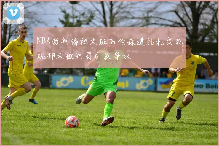 NBA裁判偏袒文班布伦森遭扎扎式犯规却未被判罚引发争议