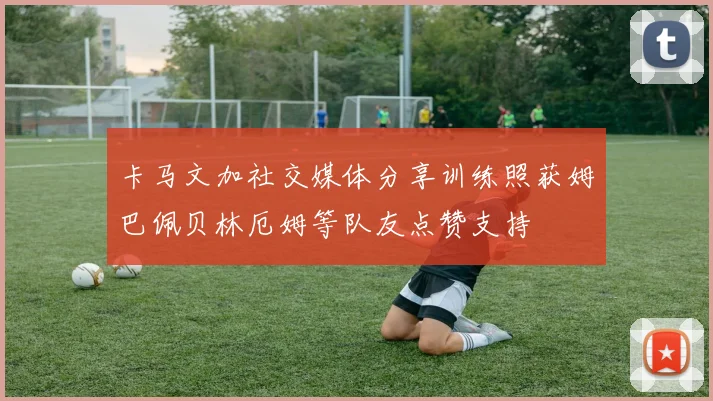 卡马文加社交媒体分享训练照获姆巴佩贝林厄姆等队友点赞支持