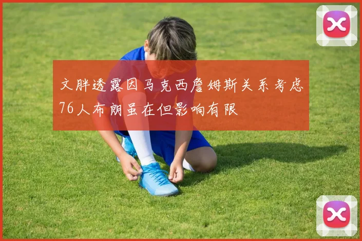文胖透露因马克西詹姆斯关系考虑76人布朗虽在但影响有限