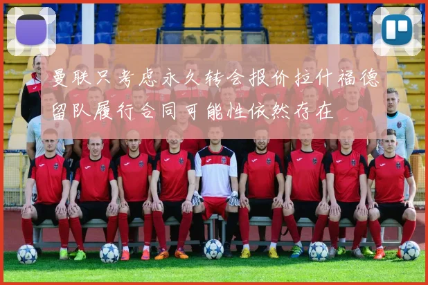 曼联只考虑永久转会报价拉什福德留队履行合同可能性依然存在