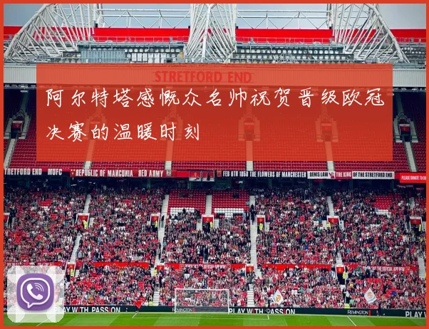 阿尔特塔感慨众名帅祝贺晋级欧冠决赛的温暖时刻