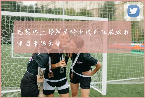巴黎终止穆阿尼转会谈判独家权利重启市场竞争