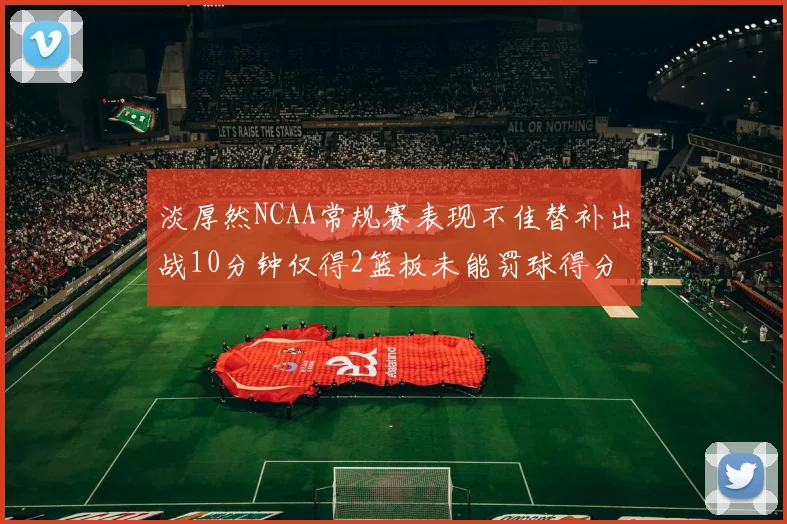 淡厚然NCAA常规赛表现不佳替补出战10分钟仅得2篮板未能罚球得分
