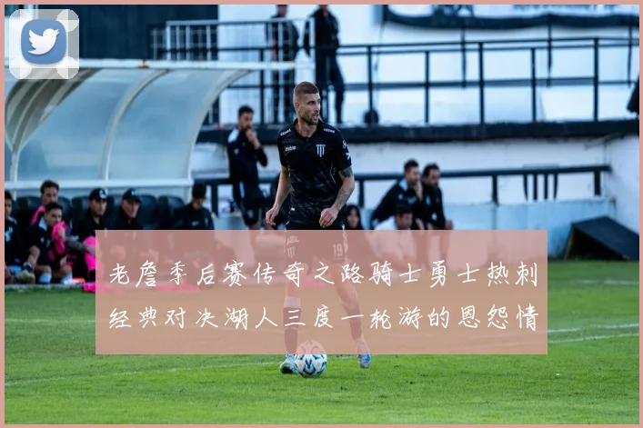 老詹季后赛传奇之路骑士勇士热刺经典对决湖人三度一轮游的恩怨情仇