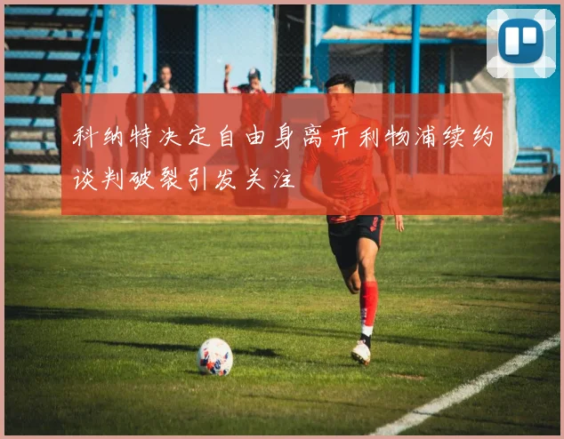 科纳特决定自由身离开利物浦续约谈判破裂引发关注