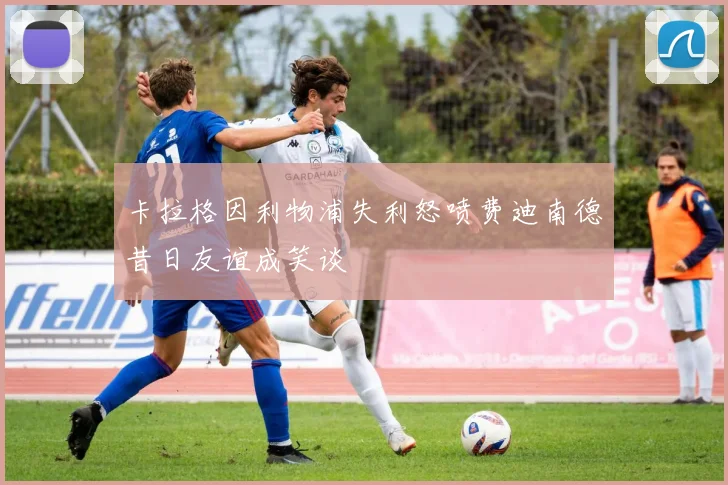 卡拉格因利物浦失利怒喷费迪南德昔日友谊成笑谈