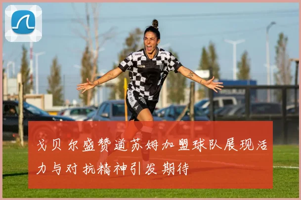 戈贝尔盛赞道苏姆加盟球队展现活力与对抗精神引发期待