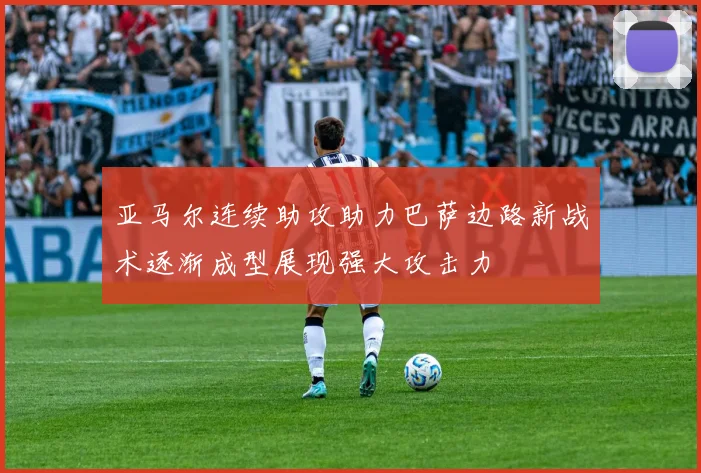亚马尔连续助攻助力巴萨边路新战术逐渐成型展现强大攻击力